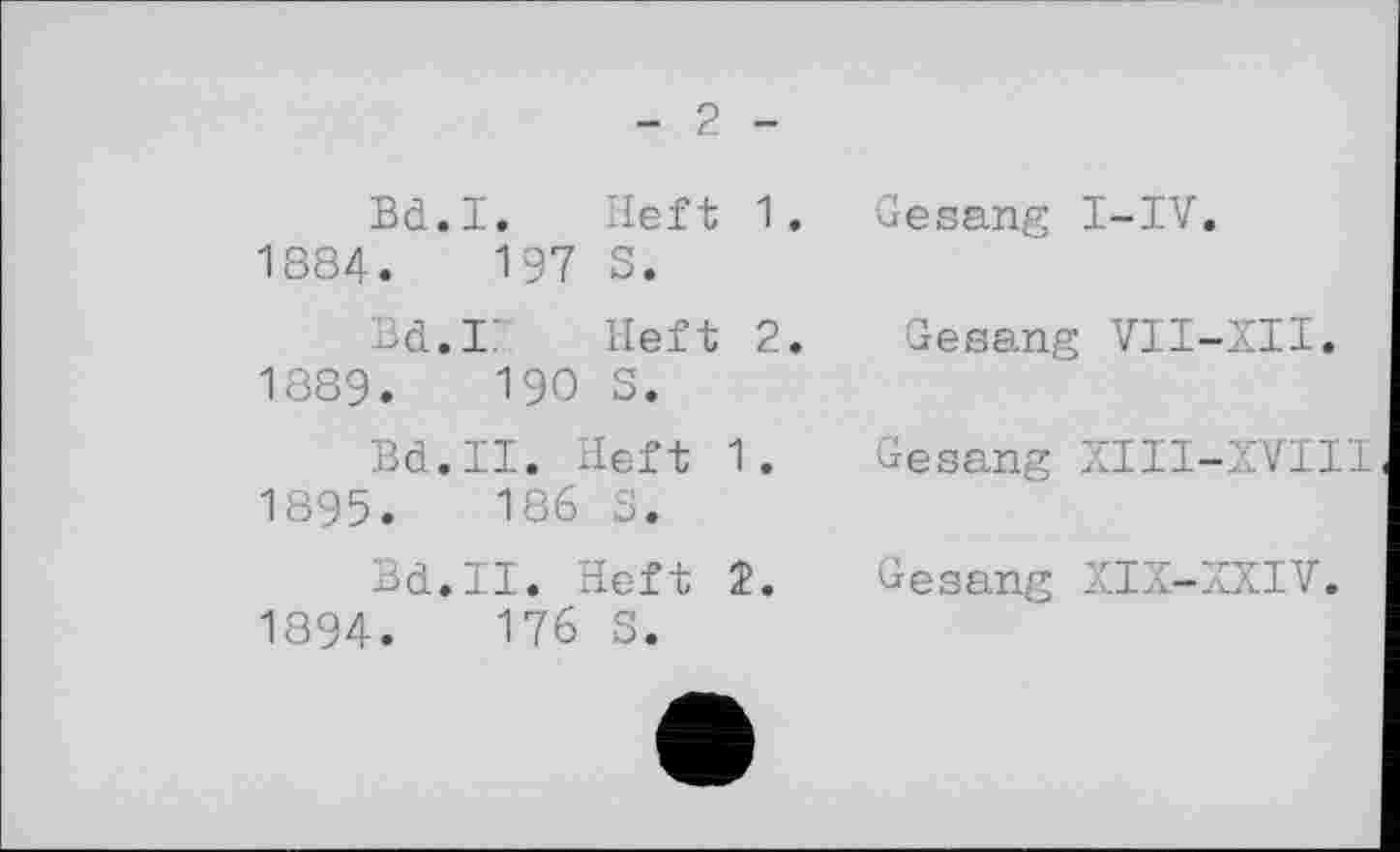 ﻿- 2 -
Bd.I. Heft 1.
1884.	197 S.
Bd.II Heft 2.
1889.	190 S.
Bd.II. Heft 1.
1895.	186 S.
Bd.II. Heft 2.
1894.	176 S.
Gesang I-IV.
Gesang VII-XII.
Gesang XIII-XVII1
Gesang XIX-XXIV.